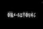 「このメールは幸せのメールです。今日中に返信すると信じられないような良いことが起こります」「10分以内に返信するとあなたが失った大切な女性が戻ってくるでしょう」…orz